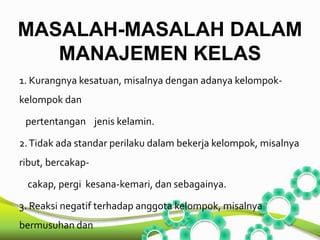 MASALAH-MASALAH DALAM 
MANAJEMEN KELAS 
1. Kurangnya kesatuan, misalnya dengan adanya kelompok-kelompok 
dan 
pertentangan jenis kelamin. 
2. Tidak ada standar perilaku dalam bekerja kelompok, misalnya 
ribut, bercakap-cakap, 
pergi kesana-kemari, dan sebagainya. 
3. Reaksi negatif terhadap anggota kelompok, misalnya 
bermusuhan dan 
 