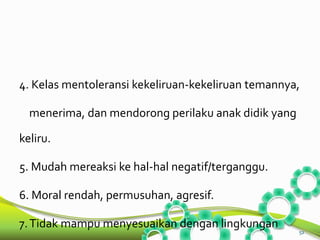 4. Kelas mentoleransi kekeliruan-kekeliruan temannya, 
menerima, dan mendorong perilaku anak didik yang 
keliru. 
5. Mudah mereaksi ke hal-hal negatif/terganggu. 
6. Moral rendah, permusuhan, agresif. 
7. Tidak mampu menyesuaikan dengan lingkungan 
52 
 