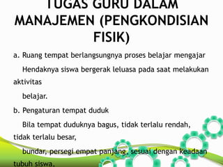 TUGAS GURU DALAM 
MANAJEMEN (PENGKONDISIAN 
FISIK) 
a. Ruang tempat berlangsungnya proses belajar mengajar 
Hendaknya siswa bergerak leluasa pada saat melakukan 
aktivitas 
belajar. 
b. Pengaturan tempat duduk 
Bila tempat duduknya bagus, tidak terlalu rendah, 
tidak terlalu besar, 
bundar, persegi empat panjang, sesuai dengan keadaan 
tubuh siswa, 
 