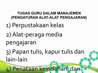 TUGAS GURU DALAM MANAJEMEN 
(PENGATURAN ALAT-ALAT PENGAJARAN) 
1) Perpustakaan kelas 
2) Alat-peraga media 
pengajaran 
3) Papan tulis, kapur tulis dan 
lain-lain 
4) Penataan keindahan dan 
 