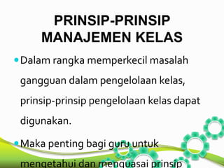PRINSIP-PRINSIP 
MANAJEMEN KELAS 
Dalam rangka memperkecil masalah 
gangguan dalam pengelolaan kelas, 
prinsip-prinsip pengelolaan kelas dapat 
digunakan. 
Maka penting bagi guru untuk 
mengetahui dan menguasai prinsip 
 