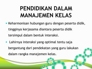 PENDIDIKAN DALAM 
MANAJEMEN KELAS 
 Keharmonisan hubungan guru dengan peserta didik, 
tingginya kerjasama diantara peserta didik 
tersimpul dalam bentuk interaksi. 
 Lahirnya interaksi yang optimal tentu saja 
bergantung dari pendekatan yang guru lakukan 
dalam rangka manajemen kelas. 
 