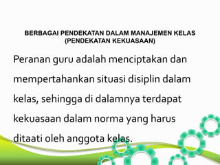 BERBAGAI PENDEKATAN DALAM MANAJEMEN KELAS 
(PENDEKATAN KEKUASAAN) 
Peranan guru adalah menciptakan dan 
mempertahankan situasi disiplin dalam 
kelas, sehingga di dalamnya terdapat 
kekuasaan dalam norma yang harus 
ditaati oleh anggota kelas. 
 