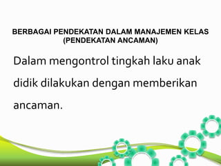 BERBAGAI PENDEKATAN DALAM MANAJEMEN KELAS 
(PENDEKATAN ANCAMAN) 
Dalam mengontrol tingkah laku anak 
didik dilakukan dengan memberikan 
ancaman. 
 