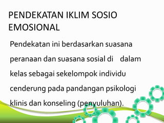 PENDEKATAN IKLIM SOSIO 
EMOSIONAL 
Pendekatan ini berdasarkan suasana 
peranaan dan suasana sosial di dalam 
kelas sebagai sekelompok individu 
cenderung pada pandangan psikologi 
klinis dan konseling (penyuluhan). 
 
