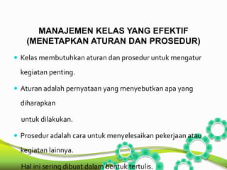MANAJEMEN KELAS YANG EFEKTIF 
(MENETAPKAN ATURAN DAN PROSEDUR) 
 Kelas membutuhkan aturan dan prosedur untuk mengatur 
kegiatan penting. 
 Aturan adalah pernyataan yang menyebutkan apa yang 
diharapkan 
untuk dilakukan. 
 Prosedur adalah cara untuk menyelesaikan pekerjaan atau 
kegiatan lainnya. 
Hal ini sering dibuat dalam bentuk tertulis. 
 