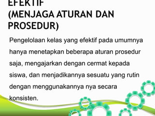EFEKTIF 
(MENJAGA ATURAN DAN 
PROSEDUR) 
Pengelolaan kelas yang efektif pada umumnya 
hanya menetapkan beberapa aturan prosedur 
saja, mengajarkan dengan cermat kepada 
siswa, dan menjadikannya sesuatu yang rutin 
dengan menggunakannya nya secara 
konsisten. 
 