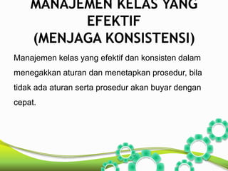 MANAJEMEN KELAS YANG 
EFEKTIF 
(MENJAGA KONSISTENSI) 
Manajemen kelas yang efektif dan konsisten dalam 
menegakkan aturan dan menetapkan prosedur, bila 
tidak ada aturan serta prosedur akan buyar dengan 
cepat. 
 
