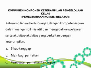 KOMPONEN-KOMPONEN KETERAMPILAN PENGELOLAAN 
KELAS 
(PEMELIHARAAN KONDISI BELAJAR) 
Keterampilan ini berhubungan dengan kompetensi guru 
dalam mengambil inisiatif dan mengedalikan pelajaran 
serta aktivitas-aktivitas yang berkaitan dengan 
keterampilan. 
a. Sikap tanggap 
b. Membagi perhatian 
c. Pemusatan perhatian kelompok 
 