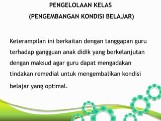 PENGELOLAAN KELAS 
(PENGEMBANGAN KONDISI BELAJAR) 
Keterampilan ini berkaitan dengan tanggapan guru 
terhadap gangguan anak didik yang berkelanjutan 
dengan maksud agar guru dapat mengadakan 
tindakan remedial untuk mengembalikan kondisi 
belajar yang optimal. 
 