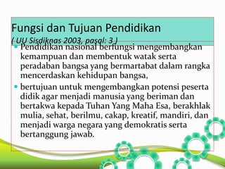 Fungsi dan Tujuan Pendidikan 
( UU Sisdiknas 2003, pasal: 3 ) 
 Pendidikan nasional berfungsi mengembangkan 
kemampuan dan membentuk watak serta 
peradaban bangsa yang bermartabat dalam rangka 
mencerdaskan kehidupan bangsa, 
 bertujuan untuk mengembangkan potensi peserta 
didik agar menjadi manusia yang beriman dan 
bertakwa kepada Tuhan Yang Maha Esa, berakhlak 
mulia, sehat, berilmu, cakap, kreatif, mandiri, dan 
menjadi warga negara yang demokratis serta 
bertanggung jawab. 
 