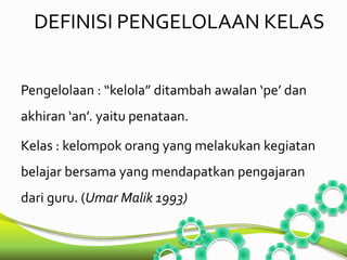 DEFINISI PENGELOLAAN KELAS 
Pengelolaan : “kelola” ditambah awalan ‘pe’ dan 
akhiran ‘an’. yaitu penataan. 
Kelas : kelompok orang yang melakukan kegiatan 
belajar bersama yang mendapatkan pengajaran 
dari guru. (Umar Malik 1993) 
 