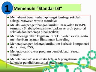 Memenuhi “Standar ISI” 
1 
Memahami benar terhadap fungsi lembaga sekolah 
sebagai wawasan wiyata mandala; 
Melakukan pengembangan kurikulum sekolah (KTSP), 
termasuk Silabus; dengan melibatkan seluruh personal 
sekolah dan beberapa pihak terkait; 
Menyelenggarakan kegiatan intra kurikuler, ekstra, serta 
memberikan layanan Bimbingan konseling; 
Menerapkan pendekatan kurikulum berbasis kompetensi 
dan strategi PSG; 
Menerapkan truktur program pembelajaran sesuai 
standar; 
Menetapkan alokasi waktu belajar & pengaturan 
kalender pendidikan sesuai ketentuan. 
 