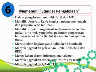 Memenuhi “Standar Pengelolaan” 
 Dalam pengelolaan, memiliki VISI dan MISI; 
 Memiliki Program Kerja jangka panjang, menengah, 
dan program kerja tahunan; 
 Memiliki struktur organisasi serta uraian tugas dan 
mekanisme kerja yang jelas; pedoman pengaturan 
berbagai aspek kerja (tertulis) / sistem manajemen 
mutu. 
 Menciptakan lingkungan & iklim kerja kondusif; 
 Menyelenggarakan pelayanan Bimb. Konseling dan 
BKK; 
 Mengadakan sistem informasi manajemen; 
 Menyelenggarakan sistem administrasi yg tertib. 
 Menyelenggarakan QA dan QC. 
6 
 