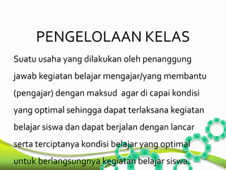 PENGELOLAAN KELAS 
Suatu usaha yang dilakukan oleh penanggung 
jawab kegiatan belajar mengajar/yang membantu 
(pengajar) dengan maksud agar di capai kondisi 
yang optimal sehingga dapat terlaksana kegiatan 
belajar siswa dan dapat berjalan dengan lancar 
serta terciptanya kondisi belajar yang optimal 
untuk berlangsungnya kegiatan belajar siswa. 
 