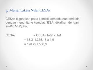 g. Menentukan Nilai CESA5
CESA5 digunakan pada kondisi pembebanan berlebih
dengan menghitung kumulatif ESA4 dikalikan dengan
Traffic Multiplier.
CESA5 = CESA4 Total x TM
= 63.311.335,18 x 1,9
= 120.291.536,8
 