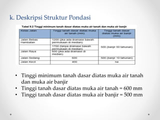 k. Deskripsi Struktur Pondasi
• Tinggi minimum tanah dasar diatas muka air tanah
dan muka air banjir
• Tinggi tanah dasar diatas muka air tanah = 600 mm
• Tinggi tanah dasar diatas muka air banjir = 500 mm
 