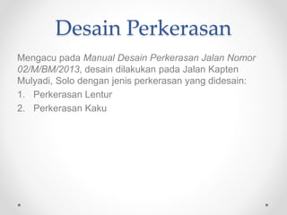 Desain Perkerasan
Mengacu pada Manual Desain Perkerasan Jalan Nomor
02/M/BM/2013, desain dilakukan pada Jalan Kapten
Mulyadi, Solo dengan jenis perkerasan yang didesain:
1. Perkerasan Lentur
2. Perkerasan Kaku
 