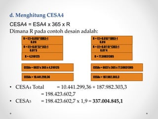 d. Menghitung CESA4
CESA4 = 6637 x 365 x 77,59831385
CESA4 = 187.982.303,3
CESA4 = ESA4 x 365 x R
Dimana R pada contoh desain adalah:
• CESA4 Total = 10.441.299,36 + 187.982.303,3
= 198.423.602,7
• CESA5 = 198.423.602,7 x 1,9 = 337.004.845,1
R = ((1+0.01i)^(UR))-1
0.01i
R = ((1+0.01*5)^(4))-1
0.01*5
R = 4,310125
R = ((1+0.01i)^(UR))-1
0.01i
R = ((1+0.01*4)^(36))-1
0.01*4
R = 77,59831385
CESA4 = 6637 x 365 x 4,310125
CESA4 = 10.441.299,36
 