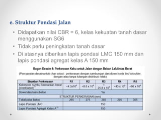 e. Struktur Pondasi Jalan
• Didapatkan nilai CBR = 6, kelas kekuatan tanah dasar
menggunakan SG6
• Tidak perlu peningkatan tanah dasar
• Di atasnya diberikan lapis pondasi LMC 150 mm dan
lapis pondasi agregat kelas A 150 mm
 