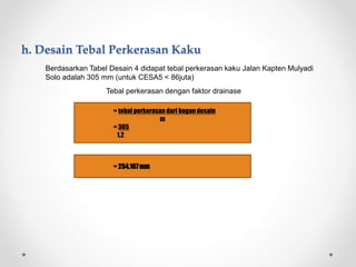 h. Desain Tebal Perkerasan Kaku
 Berdasarkan Tabel Desain 4 didapat tebal perkerasan kaku Jalan Kapten Mulyadi
Solo adalah 305 mm (untuk CESA5 < 86juta)
Tebal perkerasan dengan faktor drainase
= tebal perkerasan dari bagandesain
m
= 305
1,2
= 254,167mm
 
