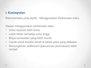 i. Kesimpulan
Rekomendasi yang dipilih : Menggunakan Perkerasan Kaku
Alasan menggunakan perkerasan kaku:
• Umur layanan lebih lama
• Lebih tahan terhadap suhu tinggi
• Biaya perawatan yang lebih murah
• Cocok untuk kondisi tanah di lokasi jalan yang didesain
• Kemungkinan settlement (penurunan permukaan) lebih
rendah
 