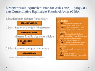 c. Menentukan Equivalent Standar Axle (ESA) – pangkat 4
dan Cummulative Equivalent Standard Axles (CESA)
ESA4 diperoleh dengan Persamaan:
CESA4 diperoleh dengan Persamaan:
*dimana R pada desain ini adalah
CESA5 diperoleh dengan persamaan:
*dimana TM yang diambil pada desain kali ini adalah 1.9
ESA4 = LHRT x VDF4 x DL
CESA4 = ESA4 x 365 x R
CESA5 = CESA4 x TM
R = (1+0.01i)^(UR)-1
0.01i
Dimana:
• ESA : lintasan sumbu standar
ekivalen untuk satu hari
• LHRT : lintas harian rata – rata
tahunan untuk jenis kendaraan
tertentu
• VDF : Faktor ekivalen beban,
faktor kerusakan yang disebabkan
oleh suatu jenis kendaraan
• DL : Faktor distribusi lajur
• CESA : kumulatif beban sumbu
standar ekivalen selama umur
rencana
• R : faktor pengali pertumbuhan
lalu lintas
• UR : Umur rencana
• TM : Traffic Multiplier ( syarat 1.8
– 2 )
 
