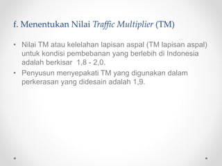f. Menentukan Nilai Traffic Multiplier (TM)
• Nilai TM atau kelelahan lapisan aspal (TM lapisan aspal)
untuk kondisi pembebanan yang berlebih di Indonesia
adalah berkisar 1,8 - 2,0.
• Penyusun menyepakati TM yang digunakan dalam
perkerasan yang didesain adalah 1,9.
 
