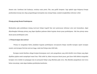 dinamis atau kombinasi dari keduanya, misalnya suatu potret, film, atau grafik komputer. Juga apakah tugas belajarnya berupa
pembentukan konsep atau sikap, pengembangan ketrampilan atau strategi belajar, ataukah menghafalkan informasi verbal.

Prinsip-prinsip Desain Pembelajaran

Berdasarkan pada pembahasan tentang teori-teori belajar kognitif dan teori pemrosesan informasi serta teori komunikasi, dapat
dikembangkan beberapa prinsip yang dapat dijadikan pedoman dalam kegiatan desain pesan pembelajaran. Ada lima prinsip utama
desain pesan pembelajaran yaitu:

1. Prinsip kesiapan dan motivasi

Prinsip ini mengatakan bahwa jikadalam kegiatan pembelajaran siswa/peserta belajar memilki kesiapan seperti kesiapan
mental, serta kesiapan fisik dan motivasi tinggi, maka hasil belajar akan lebih baik..

Kesiapan mental diartikan sebagai kesipan kemampuan awal, yaitu pengetahuan yang telah dimiliki siswa belajar yang dapat
dijadikan pijakan untuk mempelajari materi baru. Oleh sebab itu, dalam menyusun desain pesan, guru harus lebih dahulu mengetahui
kesiapan siswa melalui tes penjajagan atau tes prasayarat belajar yang diberikan pada siswa. Jika diketahui pengetahuan awal siswa
belum mencukupi, maka dapat diadakan pembekalan/matrikulasi.

 