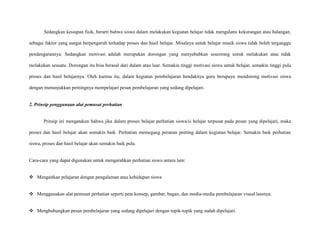 Sedangkan kesiapan fisik, berarti bahwa siswa dalam melakukan kegiatan belajar tidak mengalami kekurangan atau halangan,
sebagai faktor yang sangat berpengaruh terhadap proses dan hasil belajar. Misalnya untuk belajar musik siswa tidak boleh terganggu
pendengarannya. Sedangkan motivasi adalah merupakan dorongan yang menyebabkan seseorang untuk melakukan atau tidak
melakukan sesuatu. Dorongan itu bisa berasal dari dalam atau luar. Semakin tinggi motivasi siswa untuk belajar, semakin tinggi pula
proses dan hasil belajarnya. Oleh karena itu, dalam kegiatan pembelajaran hendaknya guru berupaya mendorong motivasi siswa
dengan menunjukkan pentingnya mempelajari pesan pembelajaran yang sedang dipelajari.

2. Prinsip penggunaan alat pemusat perhatian

Prinsip ini mengatakan bahwa jika dalam proses belajar perhatian siswa/si belajar terpusat pada pesan yang dipelajari, maka
proses dan hasil belajar akan semakin baik. Perhatian memegang peranan penting dalam kegiatan belajar. Semakin baik perhatian
siswa, proses dan hasil belajar akan semakin baik pula.

Cara-cara yang dapat digunakan untuk mengarahkan perhatian siswa antara lain:
 Mengaitkan pelajaran dengan pengalaman atau kehidupan siswa
 Menggunakan alat pemusat perhatian seperti peta konsep, gambar, bagan, dan media-media pembelajaran visual lainnya.
 Menghubungkan pesan pembelajaran yang sedang dipelajari dengan topik-topik yang sudah dipelajari.

 