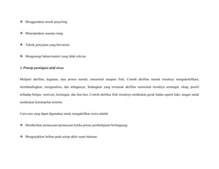  Menggunakan musik penyeling
 Mencipatakan suasana riang
 Teknik penyajian yang bervariasi
 Mengurangi bahan/matteri yang tidak relevan

3. Prinsip partisipasi aktif siswa

Meliputi aktifitas, kegiatan, atau proses mental, emosional maupun fisik. Contoh aktifitas mental misalnya mengidentifikasi,
membandingkan, menganalisis, dan sebagainya. Sedangkan yang termasuk aktifitas emosional misalnya semangat, sikap, positif
terhadap belajar, motivasi, keriangan, dan lain-lain. Contoh aktifitas fisik misalnya melakukan gerak badan seperti kaki, tangan untuk
melakukan ketrampilan tertentu.

Cara-cara yang dapat digunakan untuk mengaktifkan siswa adalah:
 Memberikan pertanyaan-pertanyaan ketika proses pembelajaran berlangsung
 Mengerjakkan latihan pada setiap akhir suatu bahasan

 