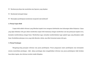  Membuat percobaan dan memikirkan atas hipotesis yang diajukan
 Membentuk kelompok belajar
 Menerapkan pembelajaran kontekstual, kooperatif, dan kolaboratif

4. Prinsip Umpan Balik

Umpan balik adalah informasi yang diberikan kepada siswa mengenai keberhasilan atau kekurangan dalam belajarnya. Upaya
yang dapat dilakukan oleh guru dalam memberikan umpan balik diantaranya dengan memberikan soal atau pertanyaan kepada siswa,
kemudian memberitahunya dengan benar. Memberikan tugas, kemudian memberitahukan tugas apakah tugas yang dikerjakan sudah
benar. Kembalikan pekerjaan siswa yang telah dikoreksi, dinilai, atau diberi komentar/catatan oleh guru.

5. Prinsip Perulangan

Mengulang-ulang penyajian informasi atau pesan pembelajaran. Proses penguasaan materi pembelajaran atau ketrampilan
tertentu memerlukan perulangan.. tidak adanya perulangan akan mengakibatkan informasi atau pesan pembelajaran tidak bertahan
lama dalam ingatan, dan informasi tersebut mudah dilupakan.

 