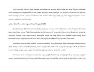 Upaya mengulang informasi dapat dilakukan dengan cara yang sama dan dengan media yang sama. Misalnya media kaset
diputar berulang-ulang, membaca buku dua atau tiga kali. Perulangan dapat juga dengan cara dan media yang berbeda pula. Misalnya
setelah mendengar metode ceramah, siswa diminta untuk membaca buku dengan topik yang sama. Penggunaan epitome, advance
organizer, rangkuman, atau kesimpulan.

Aplikasi Desain Pesan dalam Kegiatan Belajar Mengajar PAKEM

Terjadinya belajar dilihat dari adanya perbedaan kecakapan seseorang antara sebelum dan sesudah mengalami dan berada
dalam situasi belajar tertentu. PAKEM memungkinkan pebelajar memperoleh kemampuan berdasarkan teori Gagne yaitu ketrampilan
intelektual, informasi verbal, strategi kognitif, ketrampilan motorik, dan sikap. Berikut akan dijelaskan masing-masing defini
kemampuan tersebut,dan pengintregasian prinsip desain dengan pendekatan PAKEM akan dijelaskan dalam matrik.

Ketrampilan Intelektual yang dimaksud ketrampilan intelektual adalah kemampuan untuk menggunakan lambang-lambang
seperti bilangan, bahasa, dan lambang-lambang lainnya yang mewakili benda-benda nyata pada lingkungan individu. Ketrampilan
intelektual dibagi menjadi empat kategori yaitu diskriminasi,konsep,aturan dan pemecahan masalah.

Diskriminasi adalah kemampuan untuk memberi respon yang berbeda terhadap stimuli yang berbeda satu dengan yang lain
menurut satu dimensi fisik atau lebih. Konsep adalah kemampuan yang memungkinkan individu untuk mengidentifikasi stimulus yang

 