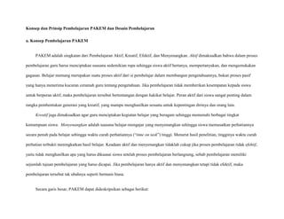 Konsep dan Prinsip Pembelajaran PAKEM dan Desain Pembelajaran
a. Konsep Pembelajaran PAKEM

PAKEM adalah singkatan dari Pembelajaran Aktif, Kreatif, Efektif, dan Menyenangkan. Aktif dimaksudkan bahwa dalam proses
pembelajaran guru harus menciptakan suasana sedemikian rupa sehingga siswa aktif bertanya, mempertanyakan, dan mengemukakan
gagasan. Belajar memang merupakan suatu proses aktif dari si pembelajar dalam membangun pengetahuannya, bukan proses pasif
yang hanya menerima kucuran ceramah guru tentang pengetahuan. Jika pembelajaran tidak memberikan kesempatan kepada siswa
untuk berperan aktif, maka pembelajaran tersebut bertentangan dengan hakikat belajar. Peran aktif dari siswa sangat penting dalam
rangka pembentukan generasi yang kreatif, yang mampu menghasilkan sesuatu untuk kepentingan dirinya dan orang lain.
Kreatif juga dimaksudkan agar guru menciptakan kegiatan belajar yang beragam sehingga memenuhi berbagai tingkat
kemampuan siswa. Menyenangkan adalah suasana belajar-mengajar yang menyenangkan sehingga siswa memusatkan perhatiannya
secara penuh pada belajar sehingga waktu curah perhatiannya (“time on task”) tinggi. Menurut hasil penelitian, tingginya waktu curah
perhatian terbukti meningkatkan hasil belajar. Keadaan aktif dan menyenangkan tidaklah cukup jika proses pembelajaran tidak efektif,
yaitu tidak menghasilkan apa yang harus dikuasai siswa setelah proses pembelajaran berlangsung, sebab pembelajaran memiliki
sejumlah tujuan pembelajaran yang harus dicapai. Jika pembelajaran hanya aktif dan menyenangkan tetapi tidak efektif, maka
pembelajaran tersebut tak ubahnya seperti bermain biasa.

Secara garis besar, PAKEM dapat dideskripsikan sebagai berikut:

 