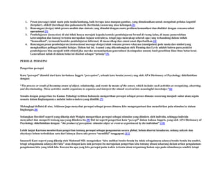 1.
2.
3.

4.

Pesan (message) ialah suatu pola tanda/lambang, baik berupa kata maupun gambar, yang dimaksudkan untuk mengubah prilaku kognitif
(berpikir), afektif (bersikap) dan psikomotorik (bertindak) seseorang atau kelompok[2].
Rancangan (design) ialah proses analisis dan sintesis yang dimulai dengan suatu problem komunikasi dan diakhiri dengan rencana solusi
operasional.[3]
Pembelajaran (instuction) di sini tidak hanya merujuk kepada konteks pembelajaran formal di ruang kelas, di mana pemerolehan
keterampilan dan konsep tertentu merupakan tujuan sentralnya, tetapi juga mencakup seluruh apa yang terkandung dalam istilah
“komunikasi”, termasuk konteks pembelajaran informal, di mana sikap dan emosi amat diperhatikan.[4]
Rancangan pesan pembelajaran (instructional message design) ialah rencana proses rekayasa (manipulasi) pola tanda dan simbol yang
menghasilkan pelbagai kondisi belajar. Dalam hal ini, Asumsi yang dikembangkan oleh Fleming dan Levie adalah bahwa para praktisi
pembelajaran bisa menjadi lebih efektif jika mereka memanfaatkan generalisasi (kesimpulan umum) hasil penelitian ilmu-ilmu behavioral.
Generalisasi inilah di dalam buku ini disebut sebagai “prinsip”[5].

PERIHAL PERSEPSI
Pengertian persepsi
Kata “persepsi” diambil dari kata berbahasa Inggris “perception”, sebuah kata benda (noun) yang oleh APA Dictionary of Psychology didefinisikan
dengan:
“The process or result of becoming aware of object, relationship, and events by means of the senses, which includes such activities as recognizing, observing,
and discriminating. These activities enable organisms to organize and interpret the stimuli received into meaningful knowledge.”[6]
Senada dengan pengertian itu Kamus Psikologi terbitan Indonesia mengartikan persepsi sebagai proses dimana seseorang menjadi sadar akan segala
sesuatu dalam lingkungannya melalui indera-indera yang dimiliki.[7]
Melengkapi definisi di atas, Atkinson juga menyebut persepsi sebagai proses dimana kita mengorganisasi dan menafsirkan pola stimulus ke dalam
lingkungan.[8]
Sedangkan Davidoff seperti yang dikutip oleh Walgito mengartikan persepsi sebagai stimulus yang diindera oleh individu, sehingga individu
menyadari dan mengerti tentang apa yang diindera itu.[9] Hal ini seperti pengertian kata “percept” dalam bahasa Inggris, yang oleh APA Dictionary of
Psychology didefinisikan dengan: “the product of perception: stimulus object or event as experienced by the individual”.[10]
Lebih lanjut Kartono memberikan pengertian tentang persepsi sebagai pengamatan secara global, belum disertai kesadaran, sedang subyek dan
obyeknya belum terbedakan satu dari lainnya (baru ada proses “memiliki” tanggapan).[11]
Imanuell Kant seperti yang dikutip oleh Mahmud MD. mengatakan “kita melihat benda-benda itu tidak sebagaimana adanya benda-benda itu sendiri,
tetapi sebagaimana adanya diri kita” atau dengan kata lain persepsi itu merupakan pengertian kita tentang situasi sekarang dalam artian pengalamanpengalaman kita yang telah lalu. Karena itu apa yang kita persepsi pada waktu tertentu akan tergantung bukan saja pada stimulusnya sendiri, tetapi

 
