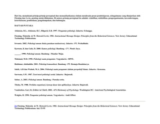Dari itu, memahami prinsip-prinsip perseptual dan memanfaatkannya dalam mendesain pesan pembelajaran, sebagaimana yang dianjurkan oleh
Fleming dan Levie, penting untuk dilakukan. Di antara prinsip perseptual itu adalah: relatifitas, selektifitas, pengorganisasian, kecenderungan,
keterbatasan, pembedaan, pengelompokan, dan hubungan.
DAFTAR PUSTAKA
Atkinson, R.L, Atkinson, R.C, Hilgard, E.R. 1997. Pengantar psikologi. Jakarta: Erlangga.
Fleming, Malcolm & W. Howard Levie. 1981. Instructional Message Design: Principles from the Behavioral Sciences. New Jersey: Educational
Technology Publications.
Irwanto. 2002. Psikologi umum (buku panduan mahasiswa). Jakarta : PT. Prehallindo.
Kartono, K dan Gulo, D. 2000. Kamus psikologi. Bandung : CV. Pionir Jaya.
______. 1990. Psikologi umum. Bandung : Mandar Maju.
Mahmud, M.D. 1990. Psikologi suatu pengantar. Yogyakarta : BPFE.
Rakhmat, Jalaluddin. 2001. Psikologi komunikasi. Bandung : PT. Remaja Rosdakarya.
Saleh, A.R dan Wahab, M.A. 2004. Psikologi suatu pengantar (dalam perspektif Islam). Jakarta : Kencana.
Sarwono, S.W. 1987. Teori-teori psikologi sosial. Jakarta : Rajawali.
Sobur, A. 2003. Psikologi umum. Bandung : Pustaka setia.
Thoha, M. 1988. Perilaku organisasi, konsep dasar dan aplikasinya. Jakarta: Rajawali.
Vandenbos, Gary R. (Editor in Chief). 2002. APA Dictionary of Psychology. Washington DC: American Psychological Association.
Walgito, B. 1990. Pengantar psikologi umum. Yogyakarta : Andi Offset.

[1] Fleming, Malcolm & W. Howard Levie. 1981. Instructional Message Design: Principles from the Behavioral Sciences. New Jersey: Educational
Technology Publications. hal. 53-95

 