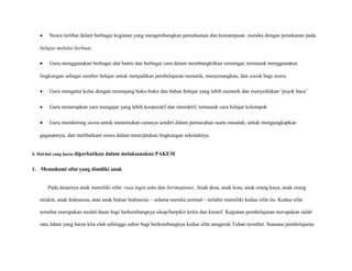 Siswa terlibat dalam berbagai kegiatan yang mengembangkan pemahaman dan kemampuan mereka dengan penekanan pada
belajar melalui berbuat.
Guru menggunakan berbagai alat bantu dan berbagai cara dalam membangkitkan semangat, termasuk menggunakan
lingkungan sebagai sumber belajar untuk menjadikan pembelajaran menarik, menyenangkan, dan cocok bagi siswa.
Guru mengatur kelas dengan memajang buku-buku dan bahan belajar yang lebih menarik dan menyediakan „pojok baca‟
Guru menerapkan cara mengajar yang lebih kooperatif dan interaktif, termasuk cara belajar kelompok
Guru mendorong siswa untuk menemukan caranya sendiri dalam pemecahan suatu masalah, untuk mengungkapkan
gagasannya, dan melibatkam siswa dalam menciptakan lingkungan sekolahnya.

b. Hal-hal yang harus diperhatikan

dalam melaksanakan PAKEM

1. Memahami sifat yang dimiliki anak

Pada dasarnya anak memiliki sifat: rasa ingin tahu dan berimajinasi. Anak desa, anak kota, anak orang kaya, anak orang
miskin, anak Indonesia, atau anak bukan Indonesia – selama mereka normal – terlahir memiliki kedua sifat itu. Kedua sifat
tersebut merupakan modal dasar bagi berkembangnya sikap/berpikir kritis dan kreatif. Kegiatan pembelajaran merupakan salah
satu lahan yang harus kita olah sehingga subur bagi berkembangnya kedua sifat anugerah Tuhan tersebut. Suasana pembelajaran

 