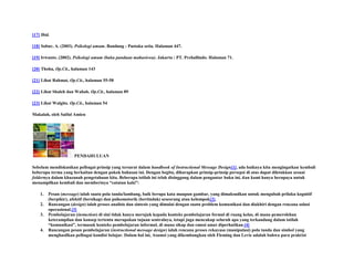 [17] Ibid.
[18] Sobur, A. (2003). Psikologi umum. Bandung : Pustaka setia. Halaman 447.
[19] Irwanto. (2002). Psikologi umum (buku panduan mahasiswa). Jakarta : PT. Prehallindo. Halaman 71.
[20] Thoha, Op.Cit., halaman 143
[21] Lihat Rahmat, Op.Cit., halaman 55-58
[22] Lihat Shaleh dan Wahab. Op.Cit., halaman 89
[23] Lihat Walgito. Op.Cit., halaman 54
Makalah, oleh Saiful Amien

PENDAHULUAN
Sebelum mendiskusikan pelbagai prinsip yang tersurat dalam handbook of Instructional Message Design[1], ada baiknya kita mengingatkan kembali
beberapa terma yang berkaitan dengan pokok bahasan ini. Dengan begitu, diharapkan prinsip-prinsip persepsi di atas dapat diletakkan sesuai
foldernya dalam khazanah pengetahuan kita. Beberapa istilah ini telah disinggung dalam pengantar buku ini, dan kami hanya berupaya untuk
menampilkan kembali dan memberinya “catatan kaki”:
1.
2.
3.

4.

Pesan (message) ialah suatu pola tanda/lambang, baik berupa kata maupun gambar, yang dimaksudkan untuk mengubah prilaku kognitif
(berpikir), afektif (bersikap) dan psikomotorik (bertindak) seseorang atau kelompok[2].
Rancangan (design) ialah proses analisis dan sintesis yang dimulai dengan suatu problem komunikasi dan diakhiri dengan rencana solusi
operasional.[3]
Pembelajaran (instuction) di sini tidak hanya merujuk kepada konteks pembelajaran formal di ruang kelas, di mana pemerolehan
keterampilan dan konsep tertentu merupakan tujuan sentralnya, tetapi juga mencakup seluruh apa yang terkandung dalam istilah
“komunikasi”, termasuk konteks pembelajaran informal, di mana sikap dan emosi amat diperhatikan.[4]
Rancangan pesan pembelajaran (instructional message design) ialah rencana proses rekayasa (manipulasi) pola tanda dan simbol yang
menghasilkan pelbagai kondisi belajar. Dalam hal ini, Asumsi yang dikembangkan oleh Fleming dan Levie adalah bahwa para praktisi

 