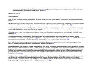 pembelajaran bisa menjadi lebih efektif jika mereka memanfaatkan generalisasi (kesimpulan umum) hasil penelitian ilmu-ilmu behavioral.
Generalisasi inilah di dalam buku ini disebut sebagai “prinsip”[5].
PERIHAL PERSEPSI
Pengertian persepsi
Kata “persepsi” diambil dari kata berbahasa Inggris “perception”, sebuah kata benda (noun) yang oleh APA Dictionary of Psychology didefinisikan
dengan:
“The process or result of becoming aware of object, relationship, and events by means of the senses, which includes such activities as recognizing, observing,
and discriminating. These activities enable organisms to organize and interpret the stimuli received into meaningful knowledge.”[6]
Senada dengan pengertian itu Kamus Psikologi terbitan Indonesia mengartikan persepsi sebagai proses dimana seseorang menjadi sadar akan segala
sesuatu dalam lingkungannya melalui indera-indera yang dimiliki.[7]
Melengkapi definisi di atas, Atkinson juga menyebut persepsi sebagai proses dimana kita mengorganisasi dan menafsirkan pola stimulus ke dalam
lingkungan.[8]
Sedangkan Davidoff seperti yang dikutip oleh Walgito mengartikan persepsi sebagai stimulus yang diindera oleh individu, sehingga individu
menyadari dan mengerti tentang apa yang diindera itu.[9] Hal ini seperti pengertian kata “percept” dalam bahasa Inggris, yang oleh APA Dictionary of
Psychology didefinisikan dengan: “the product of perception: stimulus object or event as experienced by the individual”.[10]
Lebih lanjut Kartono memberikan pengertian tentang persepsi sebagai pengamatan secara global, belum disertai kesadaran, sedang subyek dan
obyeknya belum terbedakan satu dari lainnya (baru ada proses “memiliki” tanggapan).[11]
Imanuell Kant seperti yang dikutip oleh Mahmud MD. mengatakan “kita melihat benda-benda itu tidak sebagaimana adanya benda-benda itu sendiri,
tetapi sebagaimana adanya diri kita” atau dengan kata lain persepsi itu merupakan pengertian kita tentang situasi sekarang dalam artian pengalamanpengalaman kita yang telah lalu. Karena itu apa yang kita persepsi pada waktu tertentu akan tergantung bukan saja pada stimulusnya sendiri, tetapi
juga pada latar belakang beradanya stimulus itu, misalnya pengalaman-pengalaman sensoris terdahulu, perasaan kita pada waktu itu, prasangkaprasangka, keinginan-keinginan, sikap dan tujuan kita. Lebih lanjut Mahmud mendefinisikan persepsi sebagai penafsiran terhadap stimulus yang
telah ada di dalam otak.[12]
Selanjutnya Bruner mengatakan bahwa persepsi adalah proses kategorisasi. Organisme dirangsang oleh suatu masukan tertentu (obyek luar, peristiwa
dan lain-lain) dan organisme itu merespon dengan menghubungkan masukan itu dengan salah satu kategori atau golongan obyek-obyek atau
peristiwa-peristiwa, proses menghubungkan ini adalah proses yang aktif dimana individu yang bersangkutan dengan sengaja memberikan kategori
yang tepat sehingga ia dapat mengenali (memberi arti) kepada masukan tersebut.[13]

 
