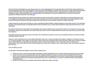 Saleh dan Wahab mendefinisikan persepsi sebagai suatu proses yang menggabungkan dan mengorganisasikan data-data indera kita (penginderaan)
untuk dikembangkan sedemikian rupa sehingga kita dapat menyadari di sekeliling kita, termasuk sadar akan diri kita sendiri. Definisi persepsi lainnya
menurut Saleh dan Wahab menyebutkan bahwa persepsi adalah kemampuan membeda-bedakan, mengelompokkan, memfokuskan perhatian
terhadap satu objek rangsang dan dalam proses pengelompokkan dan membedakan ini persepsi melibatkan proses interpretasi berdasarkan
pengalaman terhadap satu peristiwa atau objek.[14]
Persepsi pada hakekatnya adalah proses kognitif yang dialami oleh setiap orang di dalam memahami setiap informasi tentang lingkungannya, baik
lewat penglihatan, pendengaran, penghayatan, perasaan dan penciuman. Kunci untuk memahami persepsi adalah terletak pada pengenalan bahwa
persepsi itu merupakan penafsiran yang unik terhadap situasi dan bukannya suatu pencatatan yang benar terhadap situasi.[15]
Adapun pengertian persepsi menurut Desiderato, seperti yang dikutip Jalaludin Rahmat, adalah pengalaman tentang objek, peristiwa, atau hubunganhubungan yang diperoleh dengan menyimpulkan informasi dan menafsirkan pesan. Persepsi ialah memberikan makna pada stimuli inderawi (sensory
stimuli).[16]
Dari pelbagai definisi di atas dapat ditarik suatu kesimpulan bahwa persepsi adalah suatu proses pemberian makna atau interpretasi yang mencakup
pemahaman, mengenali dan mengetahui suatu objek melalui panca indera (sensasi) sehingga individu menyadari apa yang ia lihat, apa yang di dengar
dan sebagainya.
Untuk lebih memperjelas pengertian persepsi, ada baiknya kita membedakannya dengan sensasi (proses menangkap stimuli) seperti dalam pemisalan
Jalaluddin Rahmat berikut ini:
Suatu hari Anda menyaksikan kawan Anda sedang melihat-lihat etalase toko. Anda menyergapnya dari belakang, “Bangsat lu. Udah lupa sama aku,
ya!” Orang itu membalik. Anda terkejut. Ia bukan kawan Anda, tetapi orang yang belum pernah Anda kenal seumur hidup Anda. Ini bukan kesalahan
sensasi, tetapi kekeliruan persepsi. Bila dosen mengatakan “Bagus”, tetapi Anda mendengar “Agus”, Anda keliru sensasi. Tetapi bila saya
mengucapkan “Anda cerdas sekali, lalu Anda menerima pujian saya berang, karena Anda kira saya mempermainkan Anda, Anda salah mempersepsi
pesan saya.[17]
Proses terjadinya persepsi
Persepsi dapat terjadi bila tiga komponen utama berikut terpenuhi, yaitu :
1.
2.

3.

Seleksi atau sensasi, yaitu proses penyaringan oleh indera terhadap rangsangan dari luar, intensitas dan jenisnya dapat banyak atau sedikit.
Interpretasi yaitu proses mengorganisasikan informasi sehingga mempunyai arti bagi seseorang. Interpretasi dipengaruhi oleh beberapa
faktor, seperti pengalaman masa lalu, sistem nilai yang dianut, motivasi, kepribadian dan kecerdasan. Interpretasi juga bergantung pada
kemampuan seseorang untuk mengadakan pengkategorian informasi yang diterimanya, yaitu proses mereduksi informasi yang kompleks
menjadi sederhana.
Interpretasi ini kemudian di terjemahkan dalam bentuk tingkah laku sebagai reaksi.[18]

 