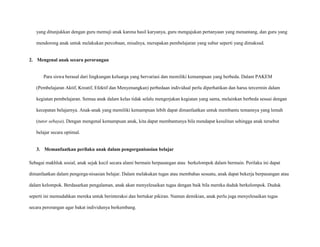 yang ditunjukkan dengan guru memuji anak karena hasil karyanya, guru mengajukan pertanyaan yang menantang, dan guru yang
mendorong anak untuk melakukan percobaan, misalnya, merupakan pembelajaran yang subur seperti yang dimaksud.

2. Mengenal anak secara perorangan

Para siswa berasal dari lingkungan keluarga yang bervariasi dan memiliki kemampuan yang berbeda. Dalam PAKEM
(Pembelajaran Aktif, Kreatif, Efektif dan Menyenangkan) perbedaan individual perlu diperhatikan dan harus tercermin dalam
kegiatan pembelajaran. Semua anak dalam kelas tidak selalu mengerjakan kegiatan yang sama, melainkan berbeda sesuai dengan
kecepatan belajarnya. Anak-anak yang memiliki kemampuan lebih dapat dimanfaatkan untuk membantu temannya yang lemah
(tutor sebaya). Dengan mengenal kemampuan anak, kita dapat membantunya bila mendapat kesulitan sehingga anak tersebut
belajar secara optimal.

3. Memanfaatkan perilaku anak dalam pengorganisasian belajar
Sebagai makhluk sosial, anak sejak kecil secara alami bermain berpasangan atau berkelompok dalam bermain. Perilaku ini dapat
dimanfaatkan dalam pengorga-nisasian belajar. Dalam melakukan tugas atau membahas sesuatu, anak dapat bekerja berpasangan atau
dalam kelompok. Berdasarkan pengalaman, anak akan menyelesaikan tugas dengan baik bila mereka duduk berkelompok. Duduk
seperti ini memudahkan mereka untuk berinteraksi dan bertukar pikiran. Namun demikian, anak perlu juga menyelesaikan tugas
secara perorangan agar bakat individunya berkembang.

 
