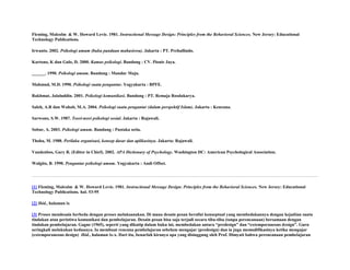 Fleming, Malcolm & W. Howard Levie. 1981. Instructional Message Design: Principles from the Behavioral Sciences. New Jersey: Educational
Technology Publications.
Irwanto. 2002. Psikologi umum (buku panduan mahasiswa). Jakarta : PT. Prehallindo.
Kartono, K dan Gulo, D. 2000. Kamus psikologi. Bandung : CV. Pionir Jaya.
______. 1990. Psikologi umum. Bandung : Mandar Maju.
Mahmud, M.D. 1990. Psikologi suatu pengantar. Yogyakarta : BPFE.
Rakhmat, Jalaluddin. 2001. Psikologi komunikasi. Bandung : PT. Remaja Rosdakarya.
Saleh, A.R dan Wahab, M.A. 2004. Psikologi suatu pengantar (dalam perspektif Islam). Jakarta : Kencana.
Sarwono, S.W. 1987. Teori-teori psikologi sosial. Jakarta : Rajawali.
Sobur, A. 2003. Psikologi umum. Bandung : Pustaka setia.
Thoha, M. 1988. Perilaku organisasi, konsep dasar dan aplikasinya. Jakarta: Rajawali.
Vandenbos, Gary R. (Editor in Chief). 2002. APA Dictionary of Psychology. Washington DC: American Psychological Association.
Walgito, B. 1990. Pengantar psikologi umum. Yogyakarta : Andi Offset.

[1] Fleming, Malcolm & W. Howard Levie. 1981. Instructional Message Design: Principles from the Behavioral Sciences. New Jersey: Educational
Technology Publications. hal. 53-95
[2] Ibid., halaman ix
[3] Proses mendesain berbeda dengan proses melaksanakan. Di mana desain pesan bersifat konseptual yang membedakannya dengan kejadian suatu
tindakan atau peristiwa komunikasi dan pembelajaran. Desain pesan bisa saja terjadi secara tiba-tiba (tanpa perencanaan) bersamaan dengan
tindakan pembelajaran. Gagne (1965), seperti yang dikutip dalam buku ini, membedakan antara “predesign” dan “extemporaneous design”. Guru
seringkali melakukan keduanya. Ia membuat rencana pembelajaran sebelum mengajar (predesign) dan ia juga memodifikasinya ketika mengajar
(extemporaneous design) Ibid., halaman ix-x. Dari itu, benarlah kiranya apa yang disinggung oleh Prof. Dimyati bahwa perencanaan pembelajaran

 