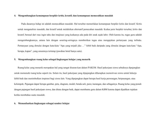 4. Mengembangkan kemampuan berpikir kritis, kreatif, dan kemampuan memecahkan masalah

Pada dasarnya hidup ini adalah memecahkan masalah. Hal tersebut memerlukan kemampuan berpikir kritis dan kreatif. Kritis
untuk menganalisis masalah; dan kreatif untuk melahirkan alternatif pemecahan masalah. Kedua jenis berpikir tersebut, kritis dan
kreatif, berasal dari rasa ingin tahu dan imajinasi yang keduanya ada pada diri anak sejak lahir. Oleh karena itu, tugas guru adalah
mengembangkannya, antara lain dengan sesering-seringnya memberikan tugas atau mengajukan pertanyaan yang terbuka.
Pertanyaan yang dimulai dengan kata-kata “Apa yang terjadi jika …” lebih baik daripada yang dimulai dengan kata-kata “Apa,
berapa, kapan”, yang umumnya tertutup (jawaban betul hanya satu).

5. Mengembangkan ruang kelas sebagai lingkungan belajar yang menarik

Ruang kelas yang menarik merupakan hal yang sangat disaran-kan dalam PAKEM. Hasil pekerjaan siswa sebaiknya dipajangkan
untuk memenuhi ruang kelas seperti itu. Selain itu, hasil pekerjaan yang dipajangkan diharapkan memotivasi siswa untuk bekerja
lebih baik dan menimbulkan inspirasi bagi siswa lain. Yang dipajangkan dapat berupa hasil kerja perorangan, berpasangan, atau
kelompok. Pajangan dapat berupa gambar, peta, diagram, model, benda asli, puisi, karangan, dan sebagainya. Ruang kelas yang penuh
dengan pajangan hasil pekerjaan siswa, dan ditata dengan baik, dapat membantu guru dalam KBM karena dapat dijadikan rujukan
ketika membahas suatu masalah.

6. Memanfaatkan lingkungan sebagai sumber belajar

 