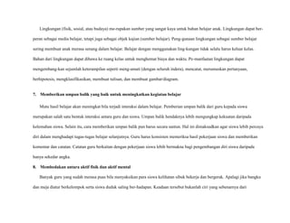 Lingkungan (fisik, sosial, atau budaya) me-rupakan sumber yang sangat kaya untuk bahan belajar anak. Lingkungan dapat berperan sebagai media belajar, tetapi juga sebagai objek kajian (sumber belajar). Peng-gunaan lingkungan sebagai sumber belajar
sering membuat anak merasa senang dalam belajar. Belajar dengan menggunakan ling-kungan tidak selalu harus keluar kelas.
Bahan dari lingkungan dapat dibawa ke ruang kelas untuk menghemat biaya dan waktu. Pe-manfaatan lingkungan dapat
mengembang-kan sejumlah keterampilan seperti meng-amati (dengan seluruh indera), mencatat, merumuskan pertanyaan,
berhipotesis, mengklasifikasikan, membuat tulisan, dan membuat gambar/diagram.

7. Memberikan umpan balik yang baik untuk meningkatkan kegiatan belajar
Mutu hasil belajar akan meningkat bila terjadi interaksi dalam belajar. Pemberian umpan balik dari guru kepada siswa
merupakan salah satu bentuk interaksi antara guru dan siswa. Umpan balik hendaknya lebih mengungkap kekuatan daripada
kelemahan siswa. Selain itu, cara memberikan umpan balik pun harus secara santun. Hal ini dimaksudkan agar siswa lebih percaya
diri dalam menghadapi tugas-tugas belajar selanjutnya. Guru harus konsisten memeriksa hasil pekerjaan siswa dan memberikan
komentar dan catatan. Catatan guru berkaitan dengan pekerjaan siswa lebih bermakna bagi pengembangan diri siswa daripada
hanya sekedar angka.
8. Membedakan antara aktif fisik dan aktif mental
Banyak guru yang sudah merasa puas bila menyaksikan para siswa kelihatan sibuk bekerja dan bergerak. Apalagi jika bangku
dan meja diatur berkelompok serta siswa duduk saling ber-hadapan. Keadaan tersebut bukanlah ciri yang sebenarnya dari

 