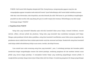 PAKEM. Aktif mental lebih diinginkan daripada aktif fisik. Sering bertanya, mempertanyakan gagasan orang lain, dan
mengungkapkan gagasan merupakan tanda-tanda aktif mental. Syarat berkembangnya aktif mental adalah tumbuhnya perasaan
tidak takut: takut ditertawakan, takut disepelekan, atau takut dimarahi jika salah. Oleh karena itu, guru hendaknya menghilangkan
penyebab rasa takut tersebut, baik yang datang dari guru itu sendiri maupun dari temannya. Berkembangnya rasa takut sangat
bertentangan dengan „PAKEM.‟
c. Pengelolaan Kelas PAKEM

Seting kelas yang konstruktif didasarkan pada nilai-nilai konstruktif dalam proses belajar, termasuk kolaborasi, otonomi
individu, refleksi, relevansi pribadi dan pluralisme. Seting kelas yang konstruktif akan memberikan kesempatan aktif belajar.
Mengacu pada pendekatan holistik dalam pendidikan, seting kelas konstruktif merefleksikan asumsi bahwa proses pengetahuan dan
pemahaman akuisisi adalah benar-benar melekat pada konteks sosial dan emosional saat belajar. Karakteristik seting kelas konstruktif
untuk belajar adalah terkondisikannya belajar secara umum, instruksi, dan belajar bersama.

Lima metode kunci untuk merancang seting kelas yang konstruktif , yaitu; 1) melindungi pemelajar dari kerusakan praktik
instruksional dengan mengembangkan otonomi dan kontrol pemelajar, mendorong pengaturan diri dan membuat instruksi secara
pribadi yang relevan dengan pemelajar, 2) menciptakan konteks belajar yang mendorong pengembangan otonomi pribadi; 3)
mengkondisikan pemelajar dengan alasan-alasan belajar dalam aktivitas belajar; 4) mendorong pengaturan diri dengan pengembangan

 