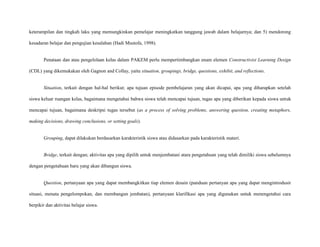 keterampilan dan tingkah laku yang memungkinkan pemelajar meningkatkan tanggung jawab dalam belajarnya; dan 5) mendorong
kesadaran belajar dan pengujian kesalahan (Hadi Mustofa, 1998).

Penataan dan atau pengelolaan kelas dalam PAKEM perlu mempertimbangkan enam elemen Constructivist Learning Design
(CDL) yang dikemukakan oleh Gagnon and Collay, yaitu situation, groupings, bridge, questions, exhibit, and reflections.

Situation, terkait dengan hal-hal berikut; apa tujuan episode pembelajaran yang akan dicapai, apa yang diharapkan setelah
siswa keluar ruangan kelas, bagaimana mengetahui bahwa siswa telah mencapai tujuan, tugas apa yang diberikan kepada siswa untuk
mencapai tujuan, bagaimana deskripsi tugas tersebut (as a process of solving problems, answering question, creating metaphors,
making decisions, drawing conclusions, or setting goals).

Grouping, dapat dilakukan berdasarkan karakteristik siswa atau didasarkan pada karakteristik materi.

Bridge, terkait dengan; aktivitas apa yang dipilih untuk menjembatani atara pengetahuan yang telah dimiliki siswa sebelumnya
dengan pengetahuan baru yang akan dibangun siswa.

Question, pertanyaan apa yang dapat membangkitkan tiap elemen desain (panduan pertanyan apa yang dapat mengintrodusir
situasi, menata pengelompokan, dan membangun jembatan), pertanyaan klarifikasi apa yang digunakan untuk menengetahui cara
berpikir dan aktivitas belajar siswa.

 