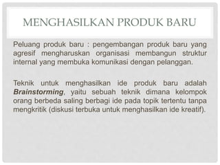 MENGHASILKAN PRODUK BARU
Peluang produk baru : pengembangan produk baru yang
agresif mengharuskan organisasi membangun struktur
internal yang membuka komunikasi dengan pelanggan.
Teknik untuk menghasilkan ide produk baru adalah
Brainstorming, yaitu sebuah teknik dimana kelompok
orang berbeda saling berbagi ide pada topik tertentu tanpa
mengkritik (diskusi terbuka untuk menghasilkan ide kreatif).
 