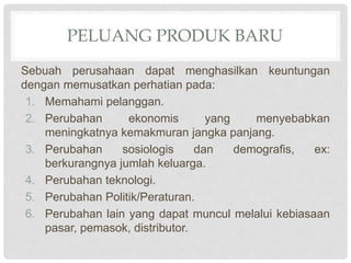 PELUANG PRODUK BARU
Sebuah perusahaan dapat menghasilkan keuntungan
dengan memusatkan perhatian pada:
1. Memahami pelanggan.
2. Perubahan ekonomis yang menyebabkan
meningkatnya kemakmuran jangka panjang.
3. Perubahan sosiologis dan demografis, ex:
berkurangnya jumlah keluarga.
4. Perubahan teknologi.
5. Perubahan Politik/Peraturan.
6. Perubahan lain yang dapat muncul melalui kebiasaan
pasar, pemasok, distributor.
 
