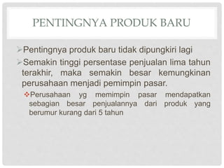 PENTINGNYA PRODUK BARU
Pentingnya produk baru tidak dipungkiri lagi
Semakin tinggi persentase penjualan lima tahun
terakhir, maka semakin besar kemungkinan
perusahaan menjadi pemimpin pasar.
Perusahaan yg memimpin pasar mendapatkan
sebagian besar penjualannya dari produk yang
berumur kurang dari 5 tahun
 