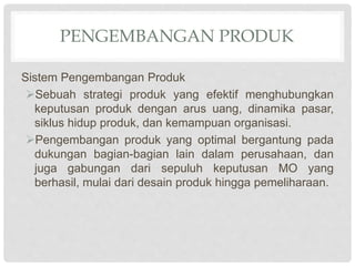 PENGEMBANGAN PRODUK
Sistem Pengembangan Produk
Sebuah strategi produk yang efektif menghubungkan
keputusan produk dengan arus uang, dinamika pasar,
siklus hidup produk, dan kemampuan organisasi.
Pengembangan produk yang optimal bergantung pada
dukungan bagian-bagian lain dalam perusahaan, dan
juga gabungan dari sepuluh keputusan MO yang
berhasil, mulai dari desain produk hingga pemeliharaan.
 